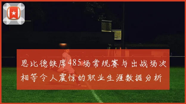 恩比德缺席485场常规赛与出战场次相等令人震惊的职业生涯数据分析