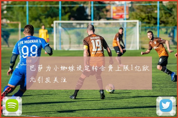 巴萨为小蜘蛛设定转会费上限1亿欧元引发关注