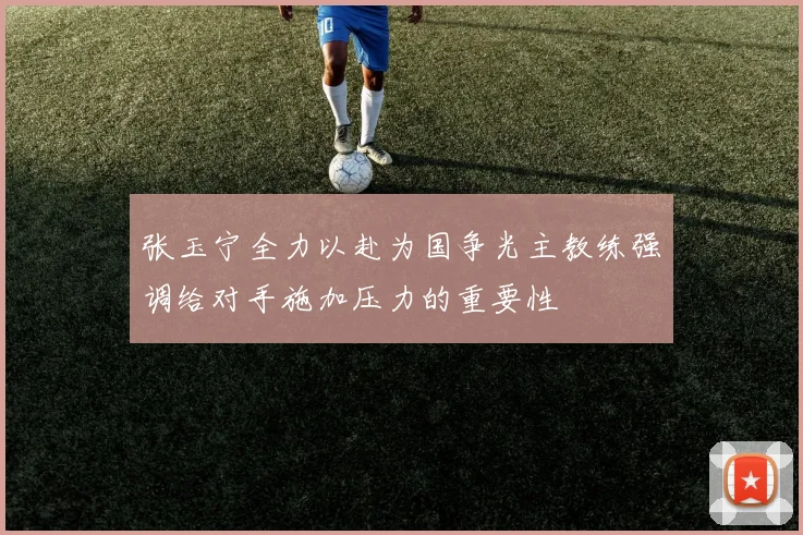 张玉宁全力以赴为国争光主教练强调给对手施加压力的重要性