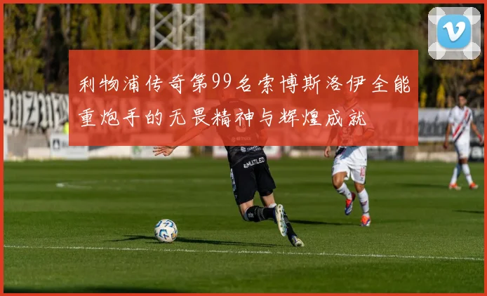 利物浦传奇第99名索博斯洛伊全能重炮手的无畏精神与辉煌成就