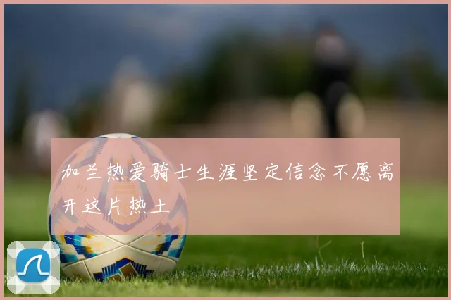 加兰热爱骑士生涯坚定信念不愿离开这片热土