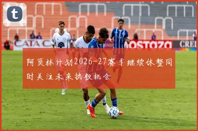 阿莫林计划2026-27赛季继续休整同时关注未来执教机会