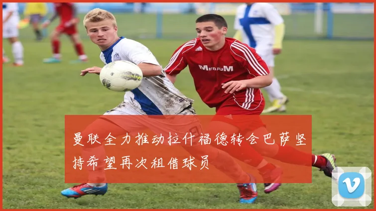 曼联全力推动拉什福德转会巴萨坚持希望再次租借球员