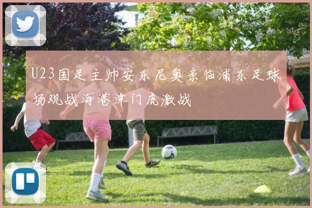 U23国足主帅安东尼奥亲临浦东足球场观战海港津门虎激战