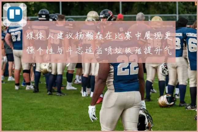 媒体人建议杨瀚森在比赛中展现更强个性与斗志适当喷垃圾话提升气场