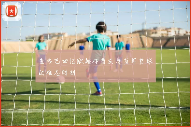 查洛巴回忆欧超杯首发与蓝军首球的难忘时刻