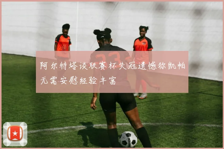 阿尔特塔谈联赛杯失冠遗憾称凯帕无需安慰经验丰富