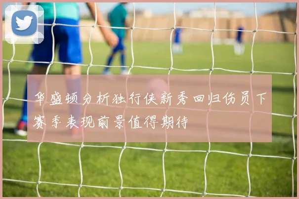 华盛顿分析独行侠新秀回归伤员下赛季表现前景值得期待
