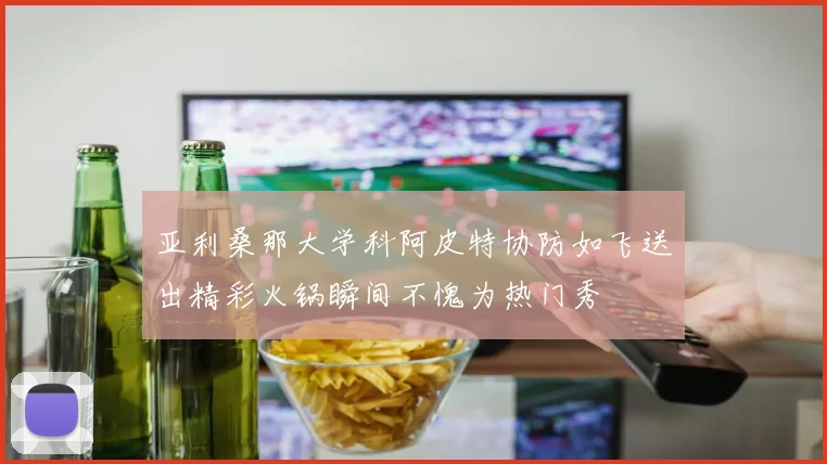亚利桑那大学科阿皮特协防如飞送出精彩火锅瞬间不愧为热门秀