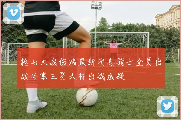抢七大战伤病最新消息骑士全员出战活塞三员大将出战成疑