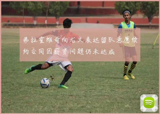 弗拉霍维奇向尤文表达留队意愿续约合同因薪资问题仍未达成