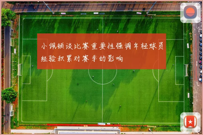 小佩顿谈比赛重要性强调年轻球员经验积累对赛季的影响