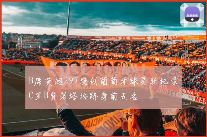 B席英超297场创葡萄牙球员新纪录C罗B费若塔均跻身前五名