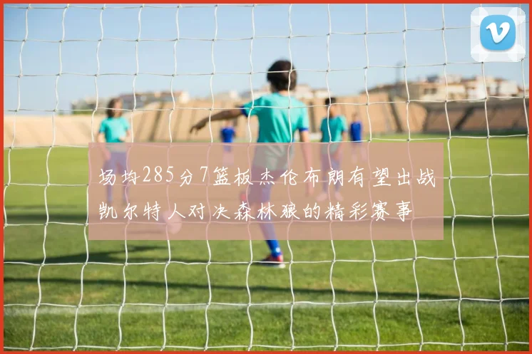 场均285分7篮板杰伦布朗有望出战凯尔特人对决森林狼的精彩赛事