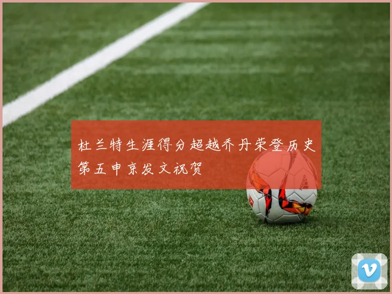 杜兰特生涯得分超越乔丹荣登历史第五申京发文祝贺