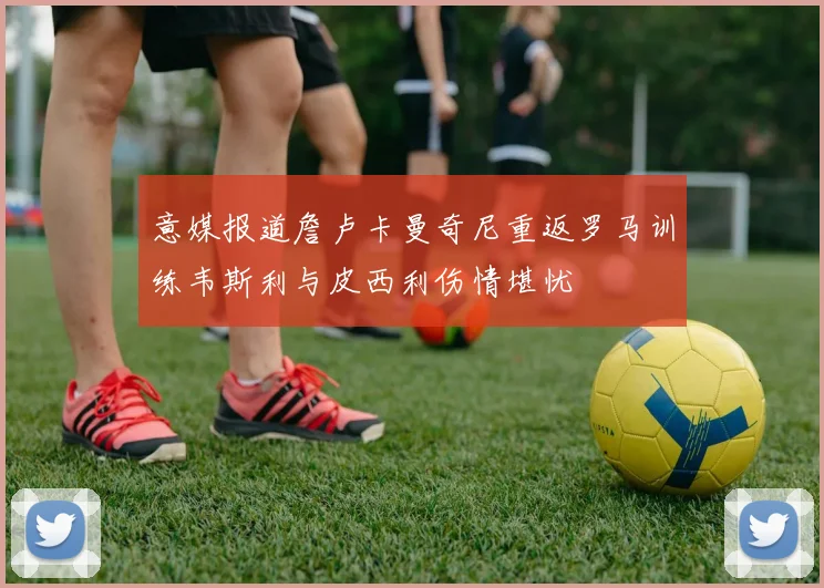 意媒报道詹卢卡曼奇尼重返罗马训练韦斯利与皮西利伤情堪忧