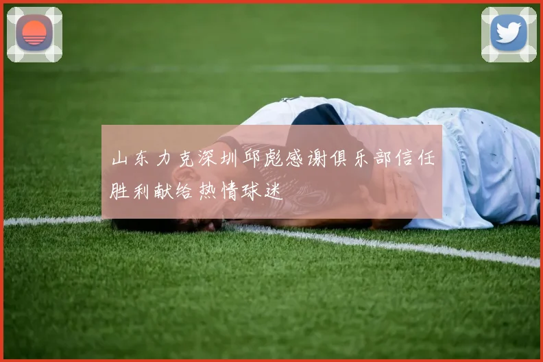 山东力克深圳邱彪感谢俱乐部信任胜利献给热情球迷