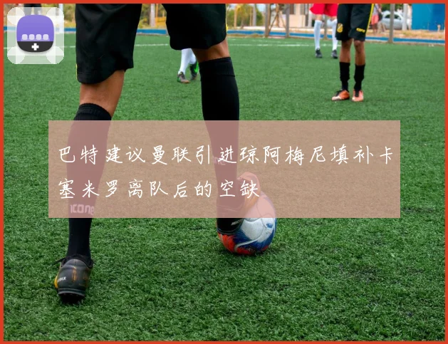 巴特建议曼联引进琼阿梅尼填补卡塞米罗离队后的空缺