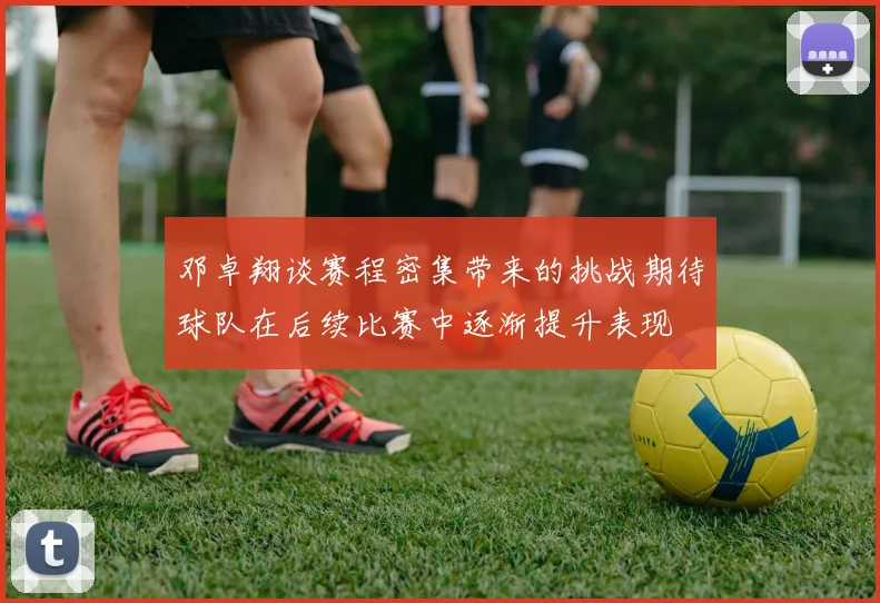 邓卓翔谈赛程密集带来的挑战期待球队在后续比赛中逐渐提升表现