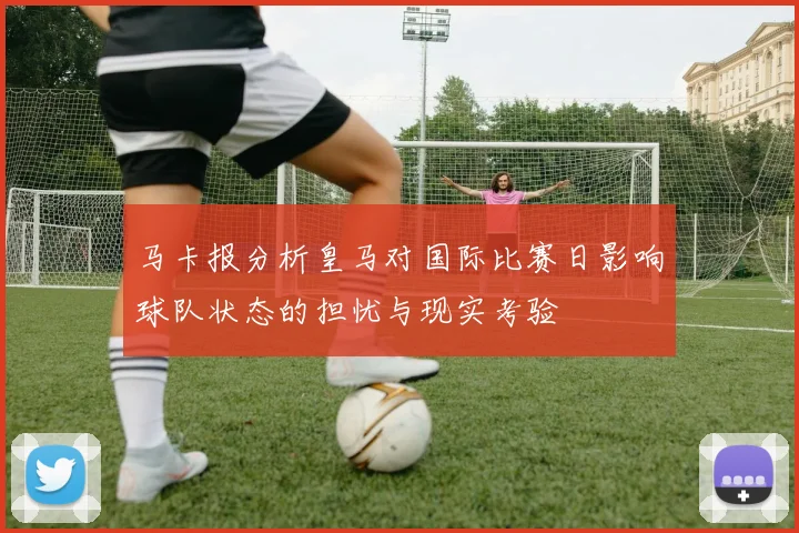 马卡报分析皇马对国际比赛日影响球队状态的担忧与现实考验