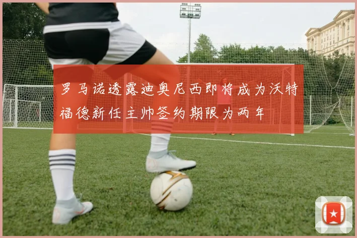 罗马诺透露迪奥尼西即将成为沃特福德新任主帅签约期限为两年