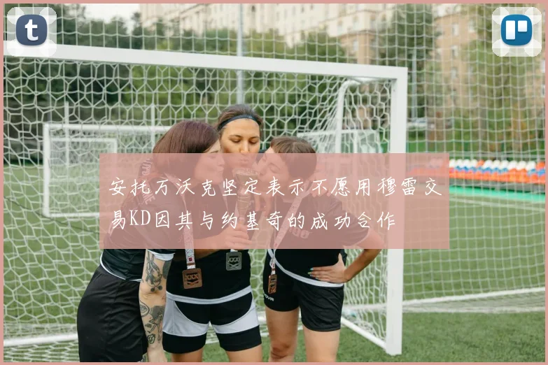 安托万沃克坚定表示不愿用穆雷交易KD因其与约基奇的成功合作