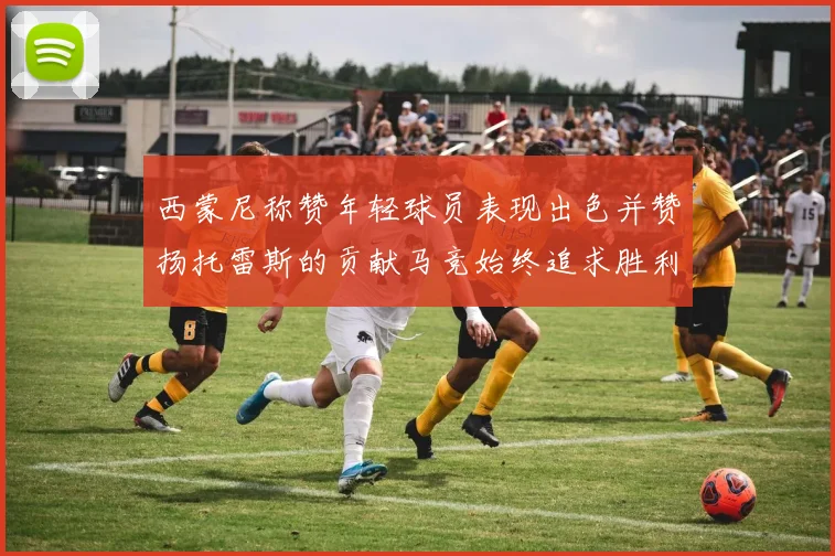 西蒙尼称赞年轻球员表现出色并赞扬托雷斯的贡献马竞始终追求胜利