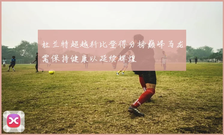 杜兰特超越科比登得分榜巅峰马龙需保持健康以延续辉煌