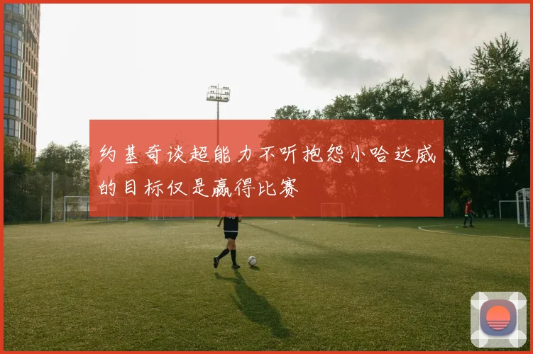 约基奇谈超能力不听抱怨小哈达威的目标仅是赢得比赛