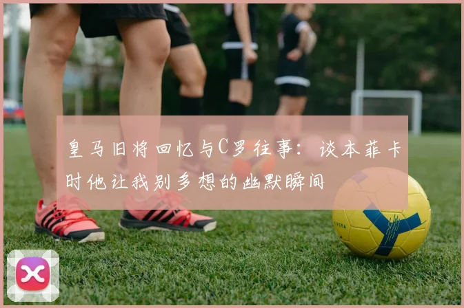 皇马旧将回忆与C罗往事：谈本菲卡时他让我别多想的幽默瞬间